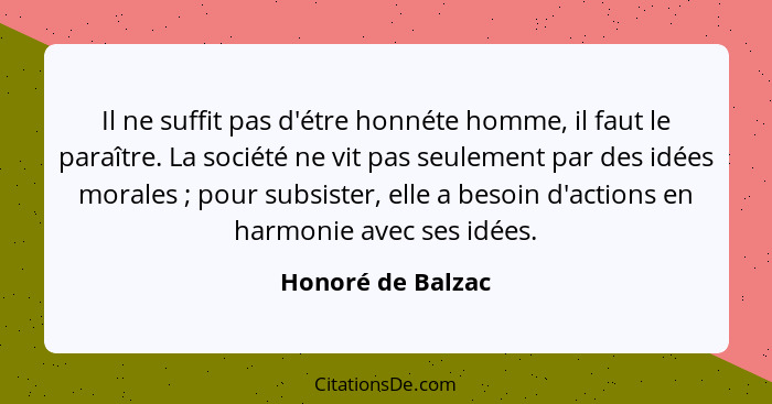 Il ne suffit pas d'étre honnéte homme, il faut le paraître. La société ne vit pas seulement par des idées morales ; pour subsi... - Honoré de Balzac