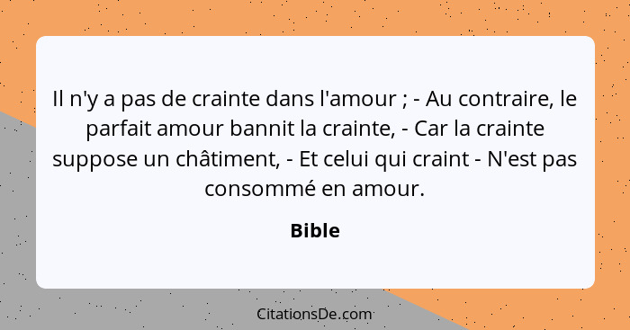 Il n'y a pas de crainte dans l'amour ; - Au contraire, le parfait amour bannit la crainte, - Car la crainte suppose un châtiment, - Et ce... - Bible