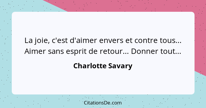 La joie, c'est d'aimer envers et contre tous... Aimer sans esprit de retour... Donner tout...... - Charlotte Savary