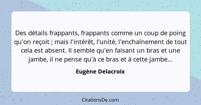 Des détails frappants, frappants comme un coup de poing qu'on reçoit ; mais l'intérêt, l'unité, l'enchaînement de tout cela es... - Eugène Delacroix