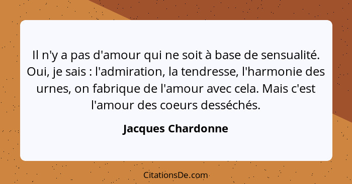 Il n'y a pas d'amour qui ne soit à base de sensualité. Oui, je sais : l'admiration, la tendresse, l'harmonie des urnes, on fa... - Jacques Chardonne