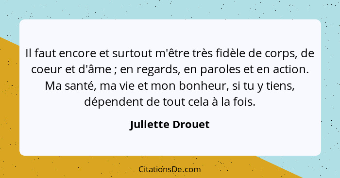 Il faut encore et surtout m'être très fidèle de corps, de coeur et d'âme ; en regards, en paroles et en action. Ma santé, ma vi... - Juliette Drouet