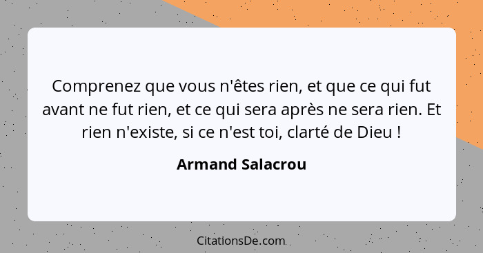 Comprenez que vous n'êtes rien, et que ce qui fut avant ne fut rien, et ce qui sera après ne sera rien. Et rien n'existe, si ce n'es... - Armand Salacrou