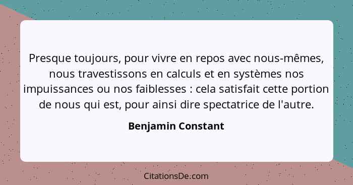 Presque toujours, pour vivre en repos avec nous-mêmes, nous travestissons en calculs et en systèmes nos impuissances ou nos faible... - Benjamin Constant