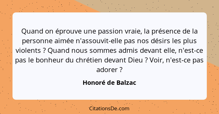 Quand on éprouve une passion vraie, la présence de la personne aimée n'assouvit-elle pas nos désirs les plus violents ? Quand... - Honoré de Balzac