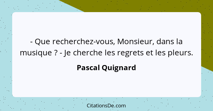 - Que recherchez-vous, Monsieur, dans la musique ? - Je cherche les regrets et les pleurs.... - Pascal Quignard