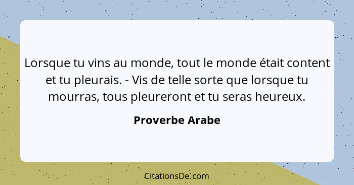 Lorsque tu vins au monde, tout le monde était content et tu pleurais. - Vis de telle sorte que lorsque tu mourras, tous pleureront et... - Proverbe Arabe