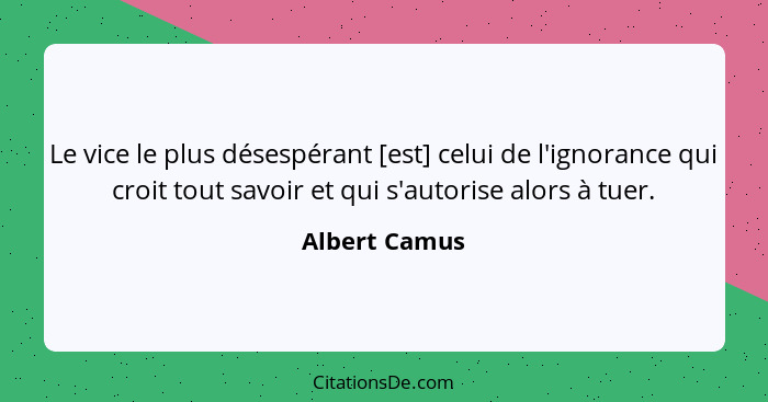 Le vice le plus désespérant [est] celui de l'ignorance qui croit tout savoir et qui s'autorise alors à tuer.... - Albert Camus