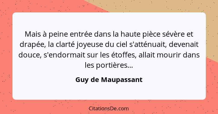 Mais à peine entrée dans la haute pièce sévère et drapée, la clarté joyeuse du ciel s'atténuait, devenait douce, s'endormait sur l... - Guy de Maupassant