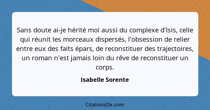 Sans doute ai-je hérité moi aussi du complexe d'Isis, celle qui réunit les morceaux dispersés, l'obsession de relier entre eux des... - Isabelle Sorente