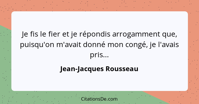 Je fis le fier et je répondis arrogamment que, puisqu'on m'avait donné mon congé, je l'avais pris...... - Jean-Jacques Rousseau