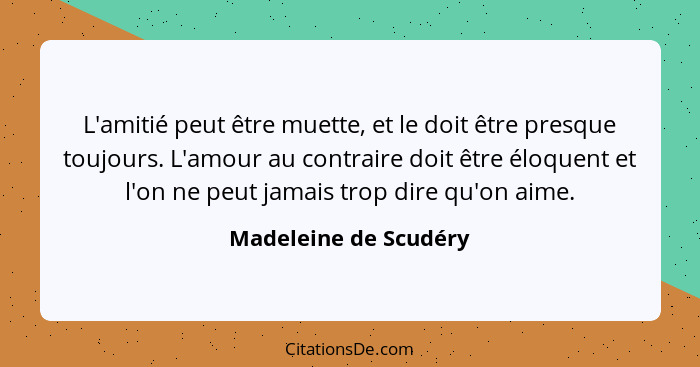 L'amitié peut être muette, et le doit être presque toujours. L'amour au contraire doit être éloquent et l'on ne peut jamais tro... - Madeleine de Scudéry