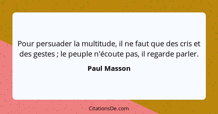 Pour persuader la multitude, il ne faut que des cris et des gestes ; le peuple n'écoute pas, il regarde parler.... - Paul Masson