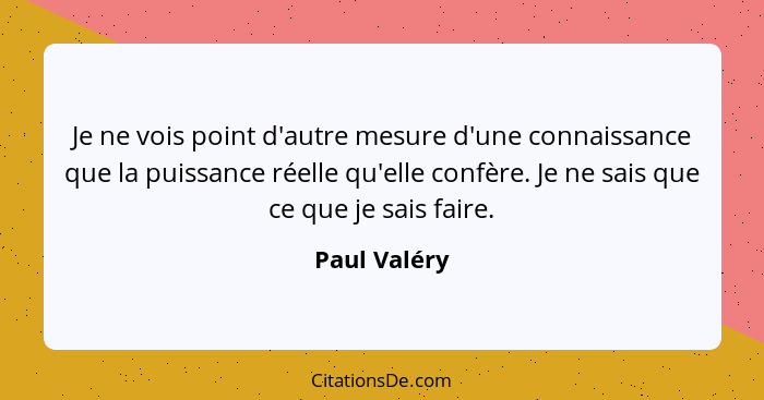 Je ne vois point d'autre mesure d'une connaissance que la puissance réelle qu'elle confère. Je ne sais que ce que je sais faire.... - Paul Valéry