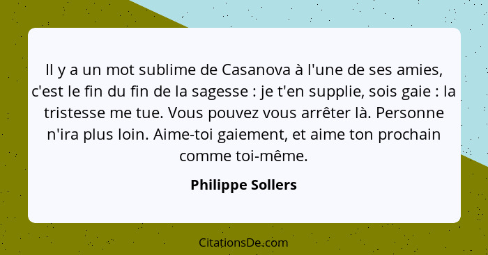 Il y a un mot sublime de Casanova à l'une de ses amies, c'est le fin du fin de la sagesse : je t'en supplie, sois gaie :... - Philippe Sollers