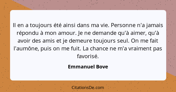 Il en a toujours été ainsi dans ma vie. Personne n'a jamais répondu à mon amour. Je ne demande qu'à aimer, qu'à avoir des amis et je d... - Emmanuel Bove