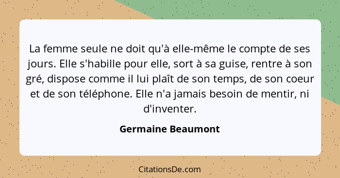 La femme seule ne doit qu'à elle-même le compte de ses jours. Elle s'habille pour elle, sort à sa guise, rentre à son gré, dispose... - Germaine Beaumont