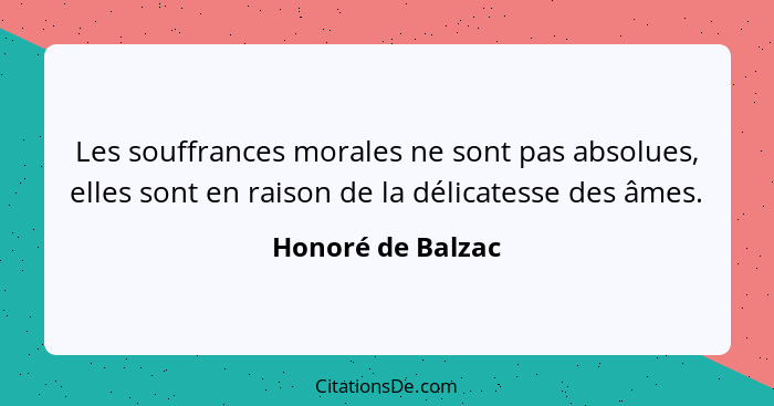 Les souffrances morales ne sont pas absolues, elles sont en raison de la délicatesse des âmes.... - Honoré de Balzac