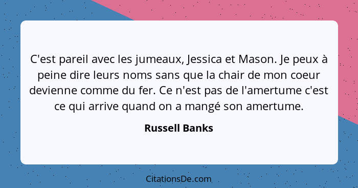 C'est pareil avec les jumeaux, Jessica et Mason. Je peux à peine dire leurs noms sans que la chair de mon coeur devienne comme du fer.... - Russell Banks