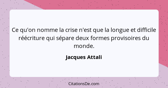 Ce qu'on nomme la crise n'est que la longue et difficile réécriture qui sépare deux formes provisoires du monde.... - Jacques Attali