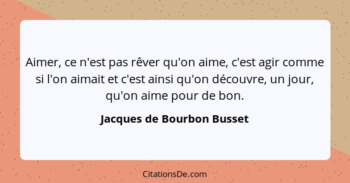 Aimer, ce n'est pas rêver qu'on aime, c'est agir comme si l'on aimait et c'est ainsi qu'on découvre, un jour, qu'on aime p... - Jacques de Bourbon Busset