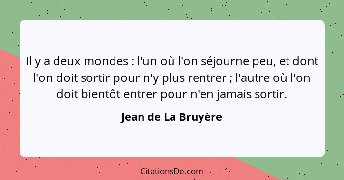 Il y a deux mondes : l'un où l'on séjourne peu, et dont l'on doit sortir pour n'y plus rentrer ; l'autre où l'on doit b... - Jean de La Bruyère