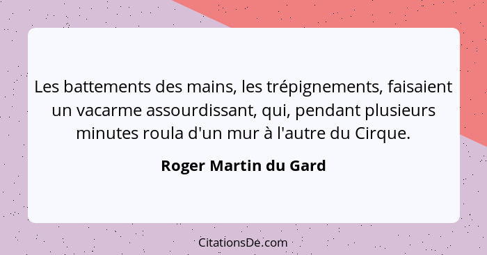 Les battements des mains, les trépignements, faisaient un vacarme assourdissant, qui, pendant plusieurs minutes roula d'un mur... - Roger Martin du Gard