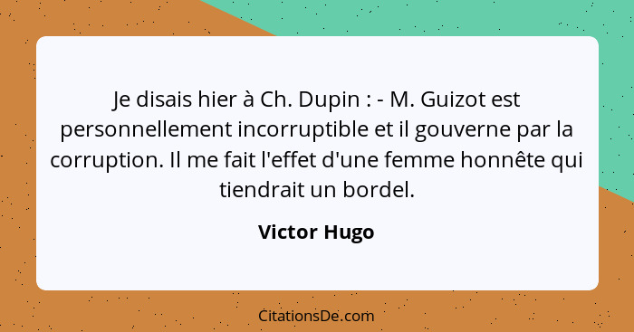 Je disais hier à Ch. Dupin : - M. Guizot est personnellement incorruptible et il gouverne par la corruption. Il me fait l'effet d'u... - Victor Hugo
