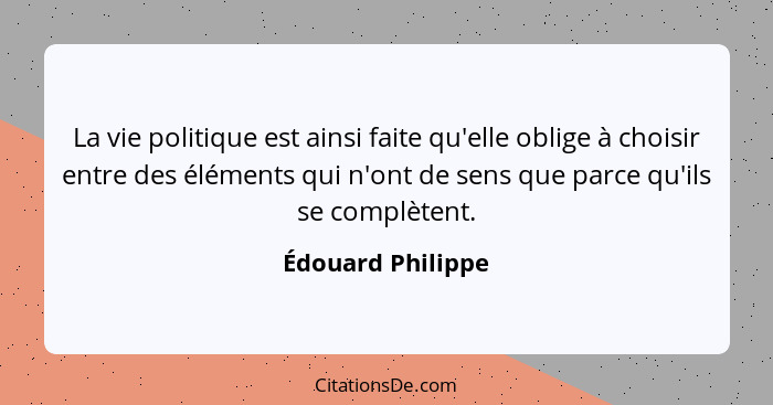 La vie politique est ainsi faite qu'elle oblige à choisir entre des éléments qui n'ont de sens que parce qu'ils se complètent.... - Édouard Philippe