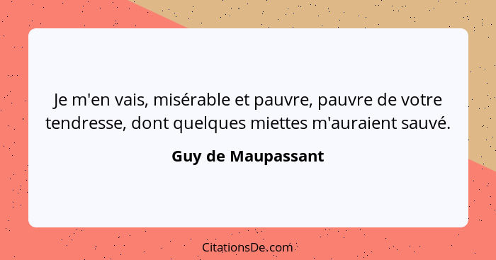 Je m'en vais, misérable et pauvre, pauvre de votre tendresse, dont quelques miettes m'auraient sauvé.... - Guy de Maupassant