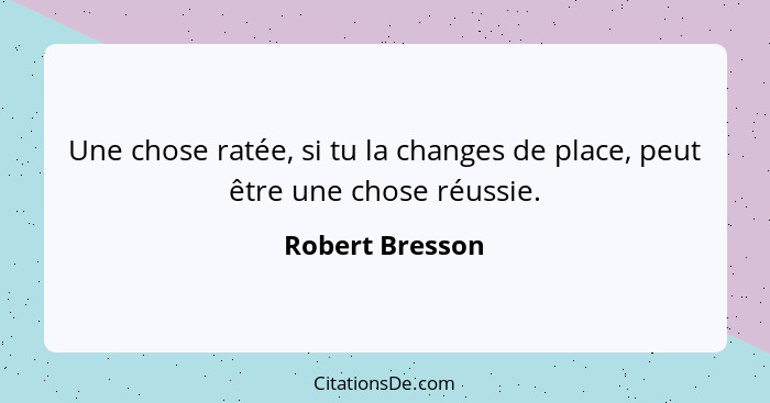 Une chose ratée, si tu la changes de place, peut être une chose réussie.... - Robert Bresson