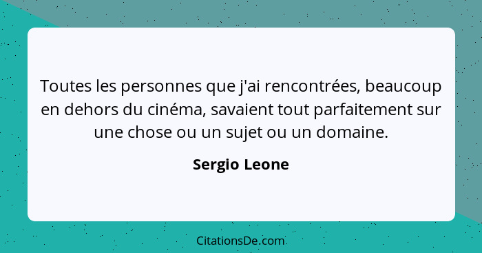 Toutes les personnes que j'ai rencontrées, beaucoup en dehors du cinéma, savaient tout parfaitement sur une chose ou un sujet ou un dom... - Sergio Leone