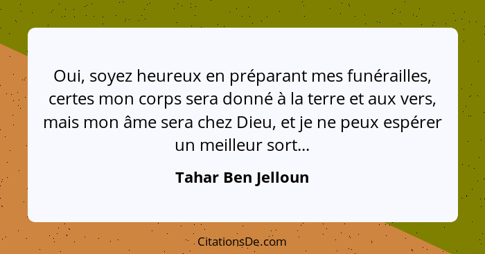 Oui, soyez heureux en préparant mes funérailles, certes mon corps sera donné à la terre et aux vers, mais mon âme sera chez Dieu,... - Tahar Ben Jelloun