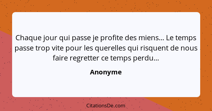 Chaque jour qui passe je profite des miens... Le temps passe trop vite pour les querelles qui risquent de nous faire regretter ce temps perd... - Anonyme