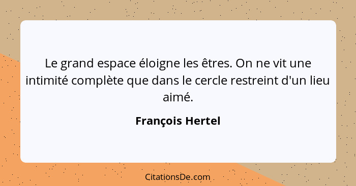 Le grand espace éloigne les êtres. On ne vit une intimité complète que dans le cercle restreint d'un lieu aimé.... - François Hertel