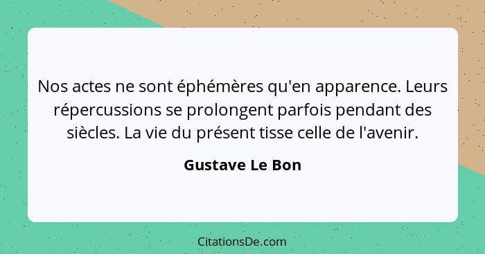 Nos actes ne sont éphémères qu'en apparence. Leurs répercussions se prolongent parfois pendant des siècles. La vie du présent tisse c... - Gustave Le Bon