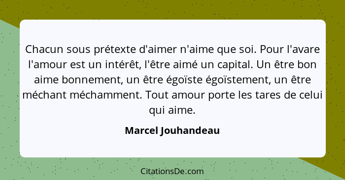 Chacun sous prétexte d'aimer n'aime que soi. Pour l'avare l'amour est un intérêt, l'être aimé un capital. Un être bon aime bonneme... - Marcel Jouhandeau