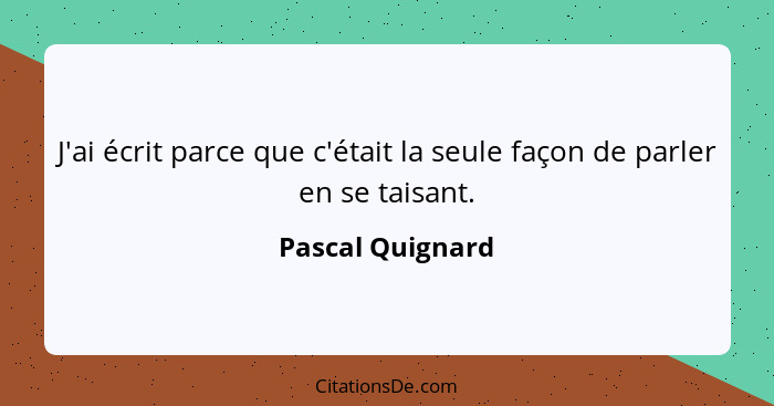 J'ai écrit parce que c'était la seule façon de parler en se taisant.... - Pascal Quignard