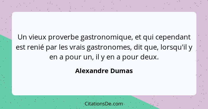 Un vieux proverbe gastronomique, et qui cependant est renié par les vrais gastronomes, dit que, lorsqu'il y en a pour un, il y en a... - Alexandre Dumas