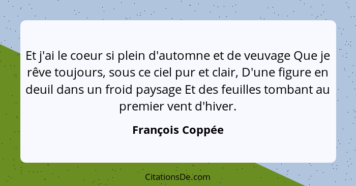 Et j'ai le coeur si plein d'automne et de veuvage Que je rêve toujours, sous ce ciel pur et clair, D'une figure en deuil dans un fro... - François Coppée