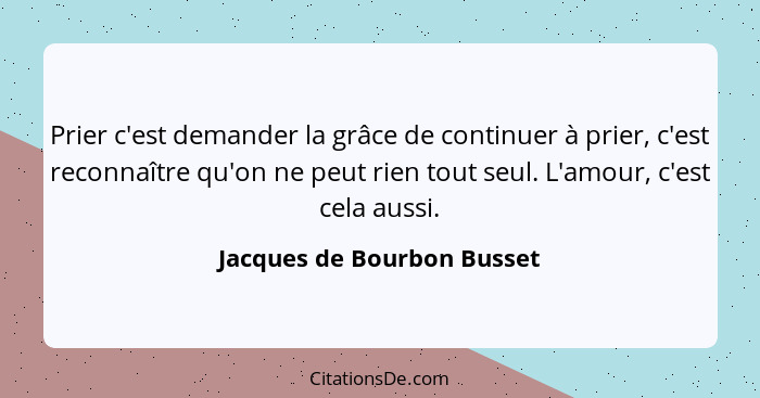 Prier c'est demander la grâce de continuer à prier, c'est reconnaître qu'on ne peut rien tout seul. L'amour, c'est cela au... - Jacques de Bourbon Busset