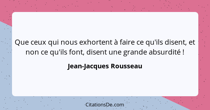 Que ceux qui nous exhortent à faire ce qu'ils disent, et non ce qu'ils font, disent une grande absurdité !... - Jean-Jacques Rousseau