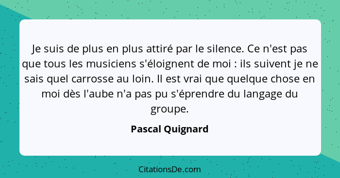 Je suis de plus en plus attiré par le silence. Ce n'est pas que tous les musiciens s'éloignent de moi : ils suivent je ne sais... - Pascal Quignard