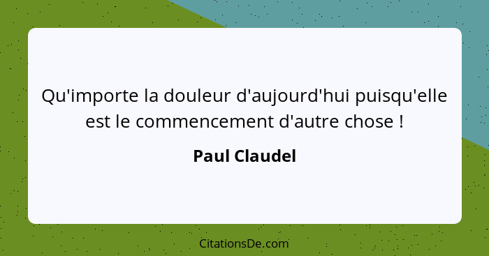 Qu'importe la douleur d'aujourd'hui puisqu'elle est le commencement d'autre chose !... - Paul Claudel