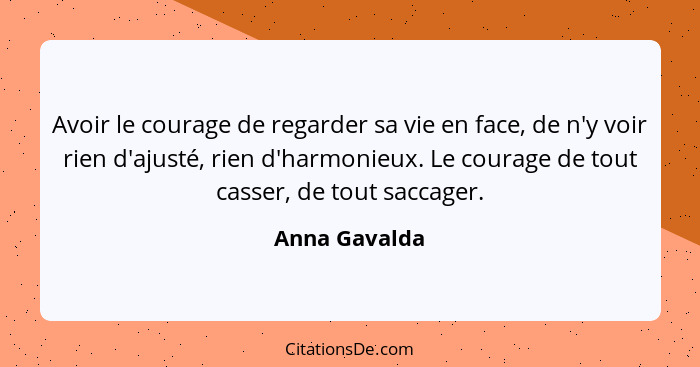 Avoir le courage de regarder sa vie en face, de n'y voir rien d'ajusté, rien d'harmonieux. Le courage de tout casser, de tout saccager.... - Anna Gavalda