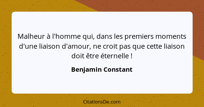 Malheur à l'homme qui, dans les premiers moments d'une liaison d'amour, ne croit pas que cette liaison doit être éternelle !... - Benjamin Constant