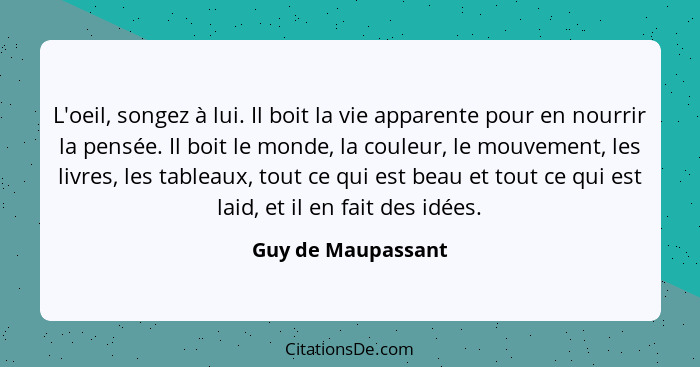 L'oeil, songez à lui. Il boit la vie apparente pour en nourrir la pensée. Il boit le monde, la couleur, le mouvement, les livres,... - Guy de Maupassant