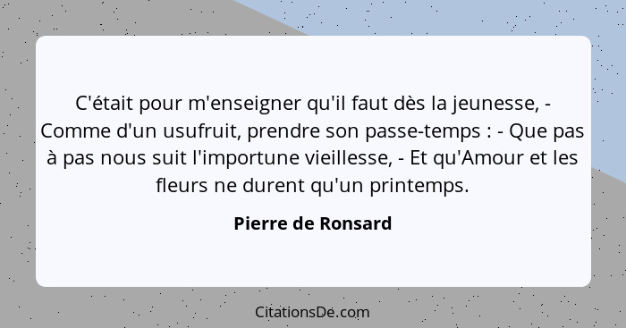 C'était pour m'enseigner qu'il faut dès la jeunesse, - Comme d'un usufruit, prendre son passe-temps : - Que pas à pas nous su... - Pierre de Ronsard