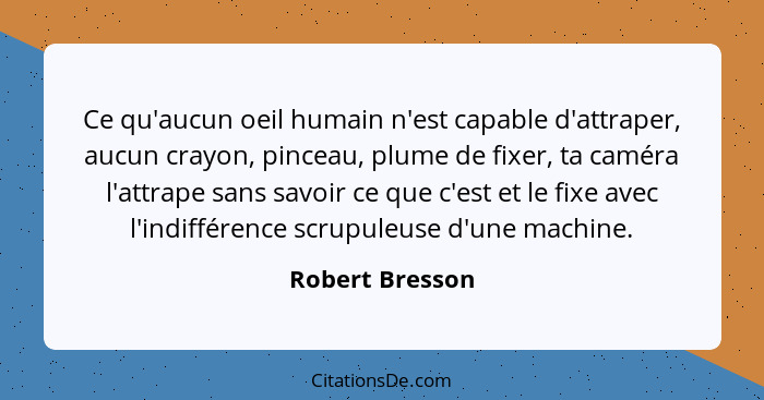 Ce qu'aucun oeil humain n'est capable d'attraper, aucun crayon, pinceau, plume de fixer, ta caméra l'attrape sans savoir ce que c'est... - Robert Bresson