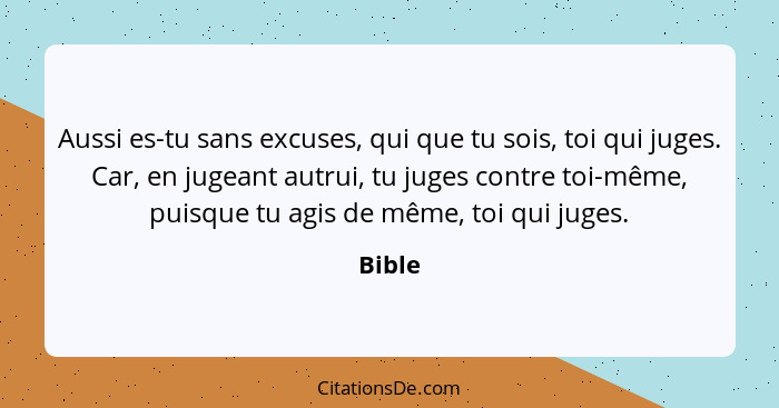 Aussi es-tu sans excuses, qui que tu sois, toi qui juges. Car, en jugeant autrui, tu juges contre toi-même, puisque tu agis de même, toi qui j... - Bible